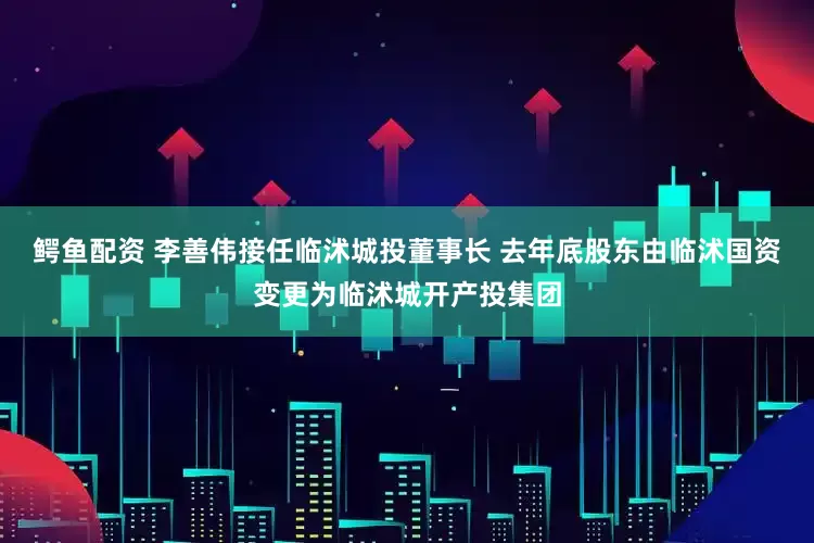 鳄鱼配资 李善伟接任临沭城投董事长 去年底股东由临沭国资变更为临沭城开产投集团