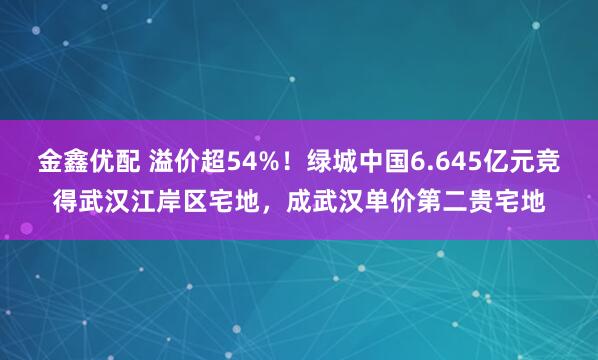金鑫优配 溢价超54%！绿城中国6.645亿元竞得武汉江岸区宅地，成武汉单价第二贵宅地