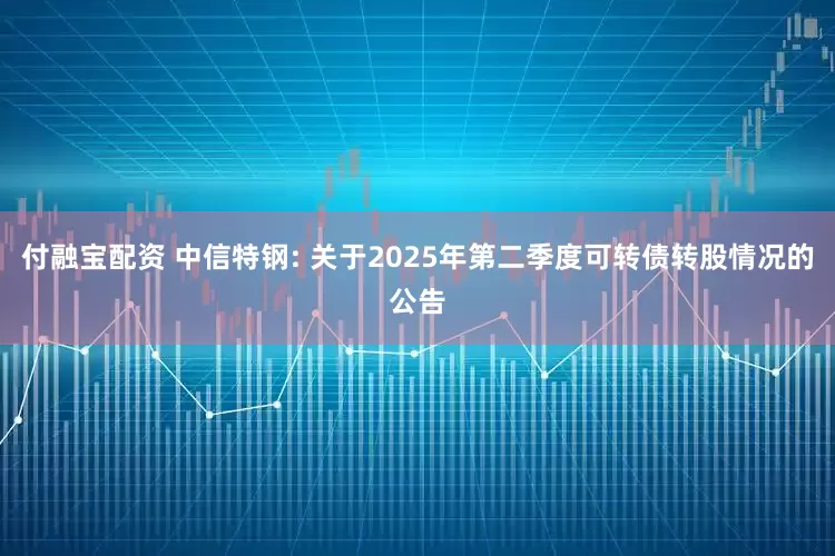 付融宝配资 中信特钢: 关于2025年第二季度可转债转股情况的公告