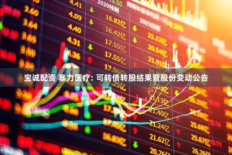宝诚配资 塞力医疗: 可转债转股结果暨股份变动公告