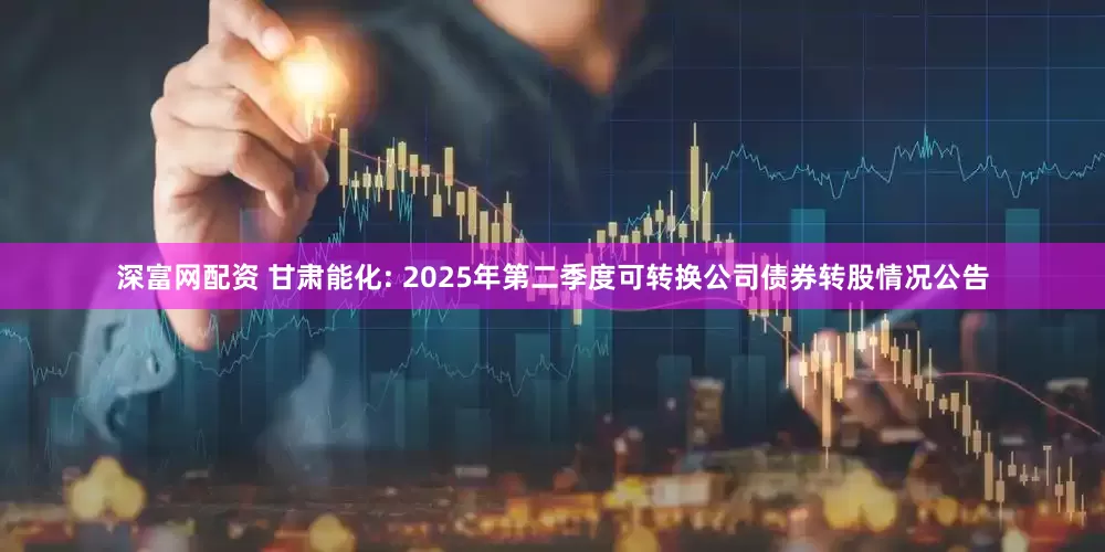 深富网配资 甘肃能化: 2025年第二季度可转换公司债券转股情况公告