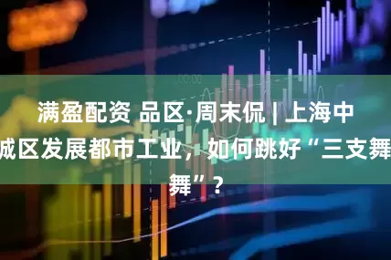 满盈配资 品区·周末侃 | 上海中心城区发展都市工业，如何跳好“三支舞”？