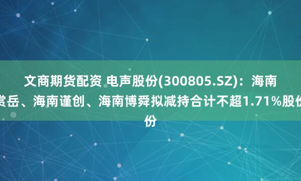 文商期货配资 电声股份(300805.SZ)：海南赏岳、海南谨创、海南博舜拟减持合计不超1.71%股份