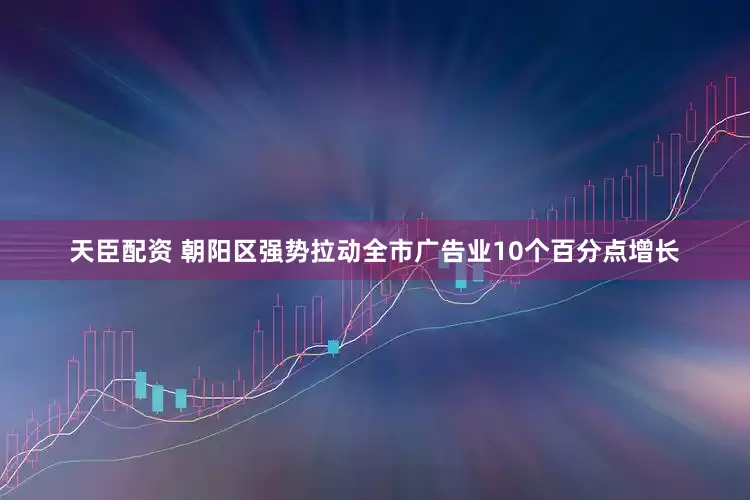 天臣配资 朝阳区强势拉动全市广告业10个百分点增长