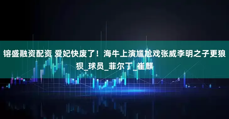 镕盛融资配资 爱妃快废了！海牛上演尴尬戏张威李明之子更狼狈_球员_菲尔丁_崔麒