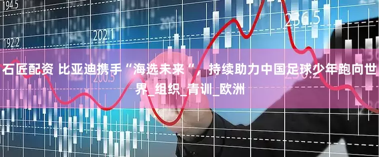 石匠配资 比亚迪携手“海选未来“，持续助力中国足球少年跑向世界_组织_青训_欧洲