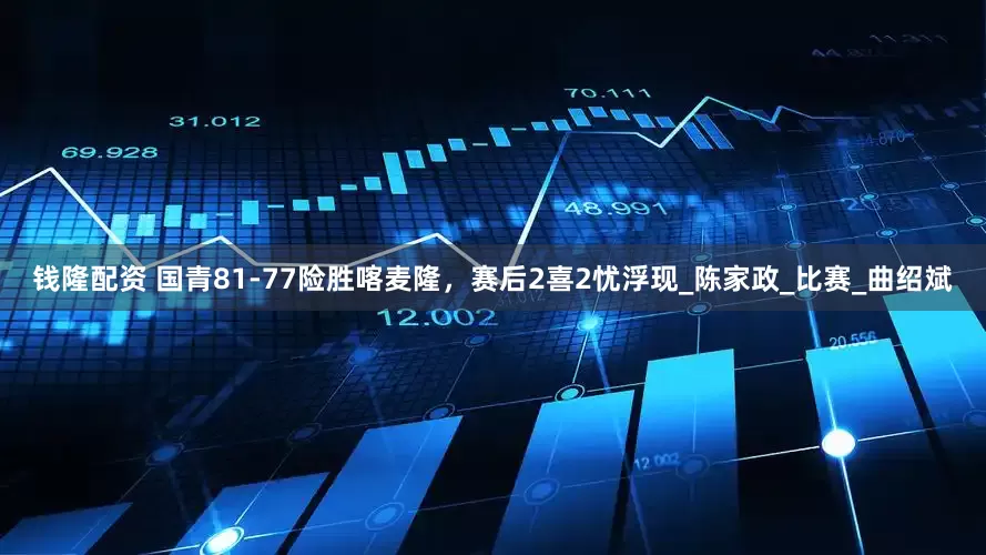 钱隆配资 国青81-77险胜喀麦隆，赛后2喜2忧浮现_陈家政_比赛_曲绍斌