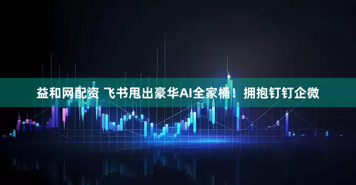 益和网配资 飞书甩出豪华AI全家桶！拥抱钉钉企微