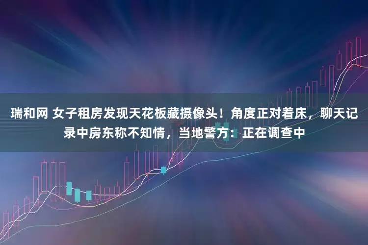 瑞和网 女子租房发现天花板藏摄像头！角度正对着床，聊天记录中房东称不知情，当地警方：正在调查中