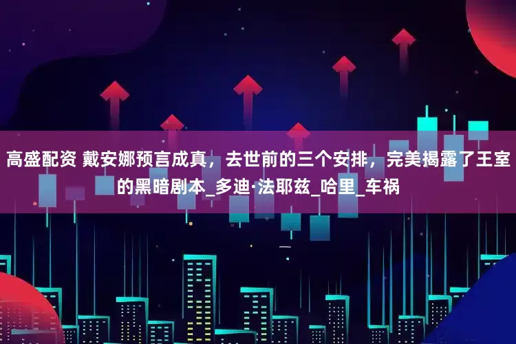 高盛配资 戴安娜预言成真，去世前的三个安排，完美揭露了王室的黑暗剧本_多迪·法耶兹_哈里_车祸