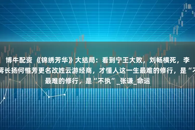 博牛配资 《锦绣芳华》大结局：看到宁王大败，刘畅横死，李幼贞遁入空门，蒋长扬何惟芳更名改姓云游经商，才懂人这一生最难的修行，是“不执”_张谦_命运