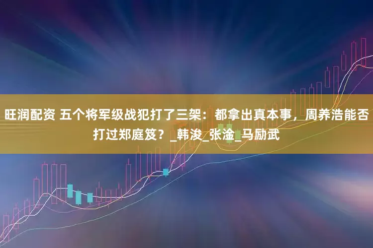 旺润配资 五个将军级战犯打了三架：都拿出真本事，周养浩能否打过郑庭笈？_韩浚_张淦_马励武