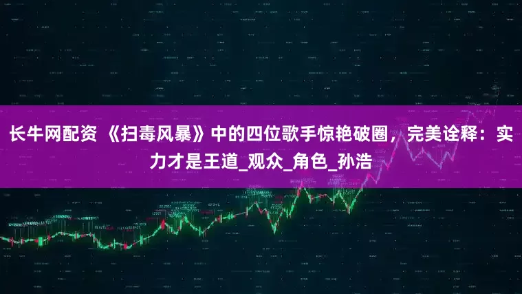 长牛网配资 《扫毒风暴》中的四位歌手惊艳破圈，完美诠释：实力才是王道_观众_角色_孙浩