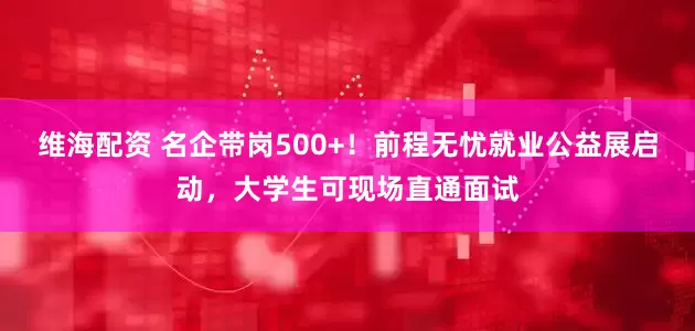 维海配资 名企带岗500+！前程无忧就业公益展启动，大学生可现场直通面试