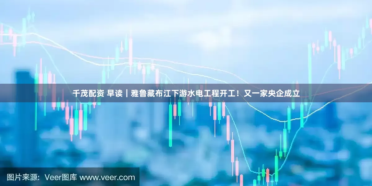 千茂配资 早读｜雅鲁藏布江下游水电工程开工！又一家央企成立