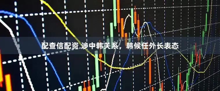 配查信配资 涉中韩关系，韩候任外长表态