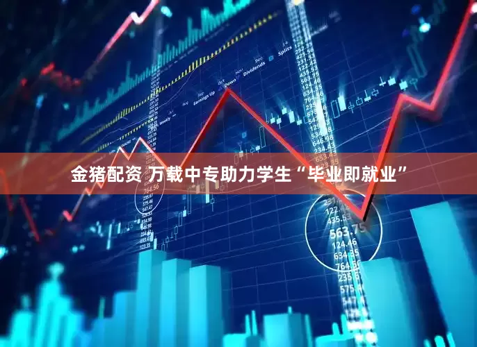 金猪配资 万载中专助力学生“毕业即就业”