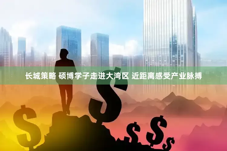 长城策略 硕博学子走进大湾区 近距离感受产业脉搏