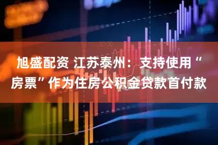 旭盛配资 江苏泰州：支持使用“房票”作为住房公积金贷款首付款