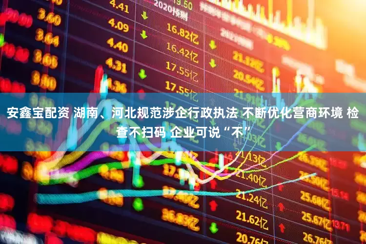 安鑫宝配资 湖南、河北规范涉企行政执法 不断优化营商环境 检查不扫码 企业可说“不”