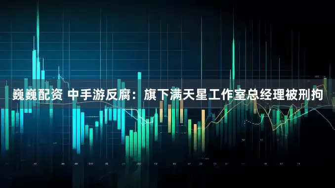 巍巍配资 中手游反腐：旗下满天星工作室总经理被刑拘