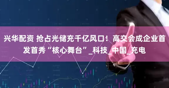 兴华配资 抢占光储充千亿风口！高交会成企业首发首秀“核心舞台”_科技_中国_充电