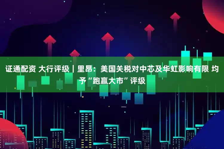 证通配资 大行评级｜里昂：美国关税对中芯及华虹影响有限 均予“跑赢大市”评级