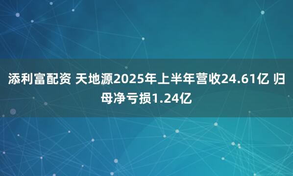 添利富配资 天地源2025年上半年营收24.61亿 归母净亏损1.24亿
