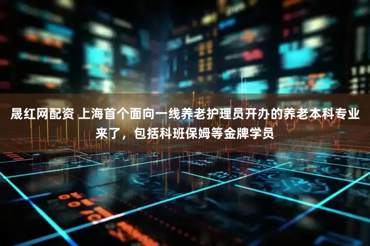 晟红网配资 上海首个面向一线养老护理员开办的养老本科专业来了，包括科班保姆等金牌学员
