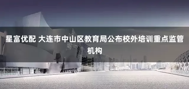 星富优配 大连市中山区教育局公布校外培训重点监管机构