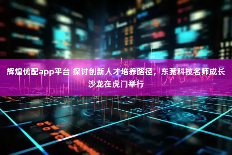 辉煌优配app平台 探讨创新人才培养路径，东莞科技名师成长沙龙在虎门举行