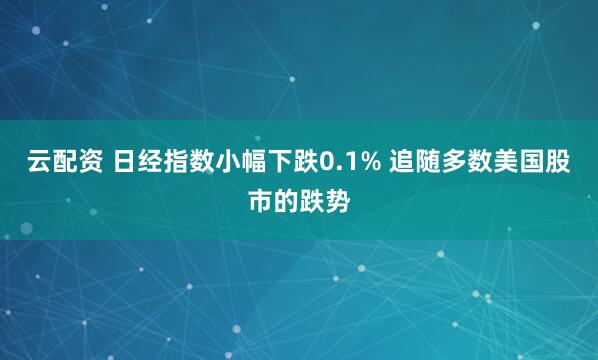 云配资 日经指数小幅下跌0.1% 追随多数美国股市的跌势