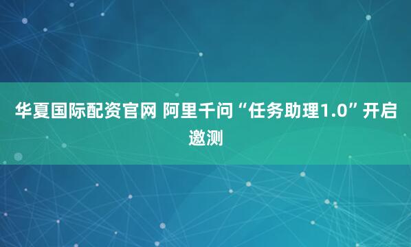 华夏国际配资官网 阿里千问“任务助理1.0”开启邀测