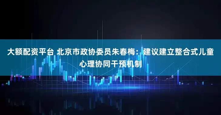 大额配资平台 北京市政协委员朱春梅：建议建立整合式儿童心理协同干预机制