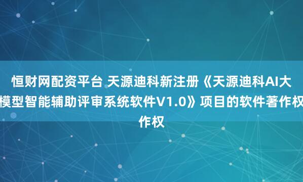 恒财网配资平台 天源迪科新注册《天源迪科AI大模型智能辅助评审系统软件V1.0》项目的软件著作权