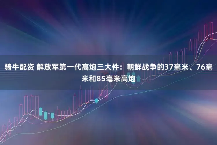 骑牛配资 解放军第一代高炮三大件：朝鲜战争的37毫米、76毫米和85毫米高炮
