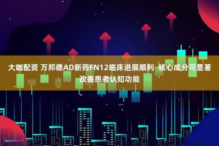 大咖配资 万邦德AD新药FN12临床进展顺利  核心成分可显著改善患者认知功能