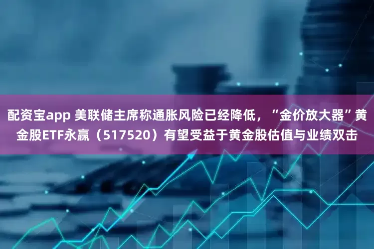 配资宝app 美联储主席称通胀风险已经降低,“金价放大器”黄金股ETF永赢(517520)有望受益于黄金股估值与业绩双击